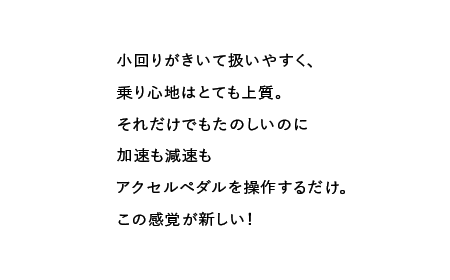 小回りがきいて扱いやすく、乗り心地はとても上質。それだけでもたのしいのに加速も減速もアクセルペダルを操作するだけ。この感覚が新しい