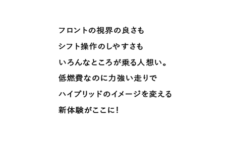 フロントの視界の良さもシフト操作のしやすさもいろんなところが乗る人想い。低燃費なのに力強い走りでハイブリッドのイメージを変える新体験がここに!