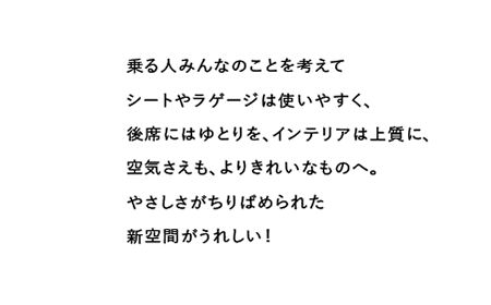 乗る人みんなのことを考えてシートやラゲージは使いやすく、後席にはゆとりを、インテリアは上質に、空気さえも、よりきれいなものへ。やさしさがちりばめられた新空間がうれしい!