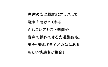 先進の安全機能にプラスして駐車を助けてくれるかしこいアシスト機能や音声で操作できる先進機能も。 安全・安心ドライブの先にある新しい快適さが集合!